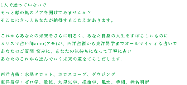 1人で迷っていないでそっと緑の風のドアを開けてみませんか？そこにはきっとあなたが納得するこたえがあります。これからあなたの未来をさらに明るく、あなた自身の人生をすばらしいものにカリスマ占い師amo(アモ)が、西洋占術から東洋易学までオールマイティな占いであなたのご質問、悩みに、あなたの気持ちになって丁寧に占い明日へ導きだします。西洋占術：タロット、ホロスコープ、ダウジング